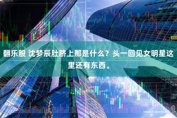 翻乐股 沈梦辰肚脐上那是什么？头一回见女明星这里还有东西。