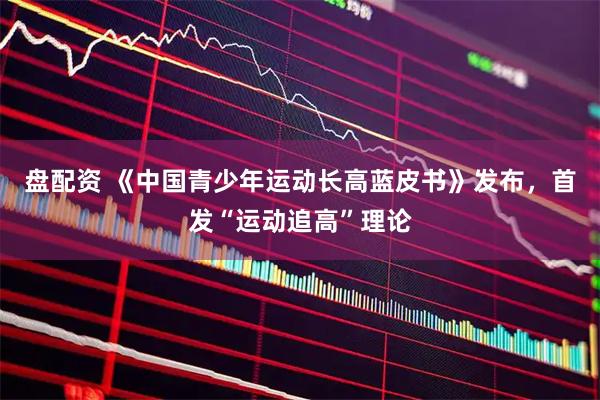 盘配资 《中国青少年运动长高蓝皮书》发布，首发“运动追高”理论