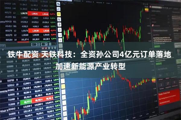 铁牛配资 天铁科技：全资孙公司4亿元订单落地 加速新能源产业转型