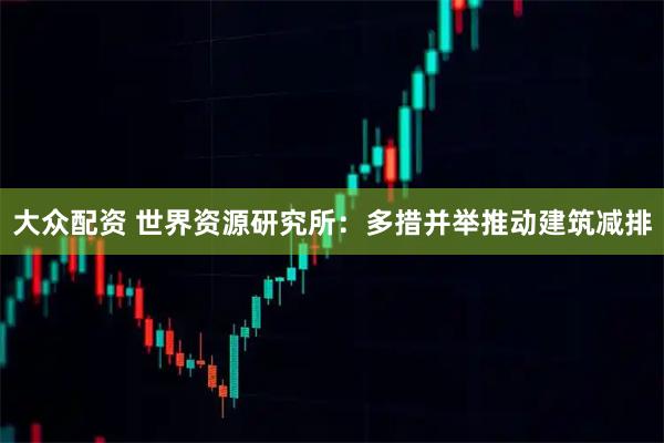 大众配资 世界资源研究所：多措并举推动建筑减排