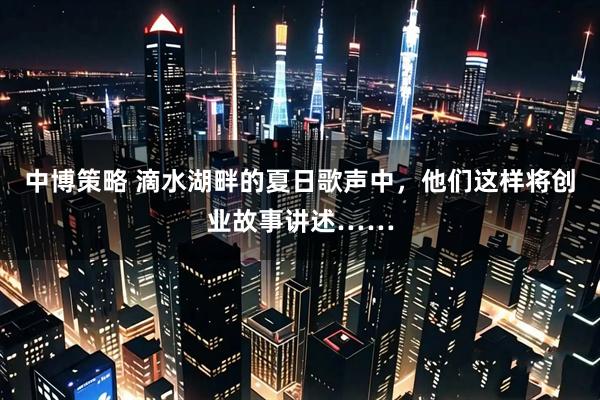 中博策略 滴水湖畔的夏日歌声中，他们这样将创业故事讲述……